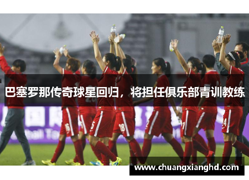 巴塞罗那传奇球星回归，将担任俱乐部青训教练